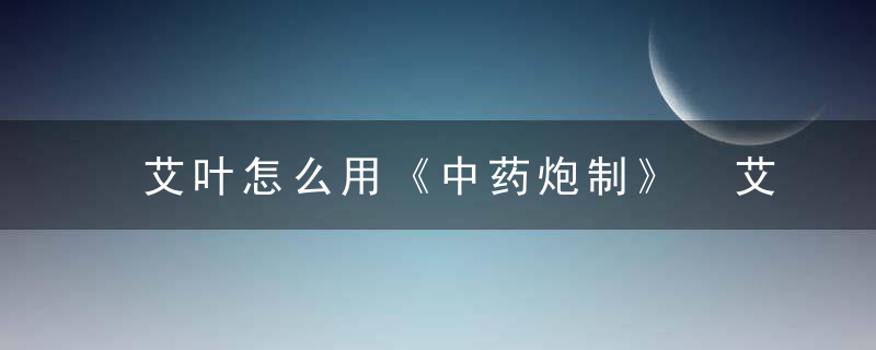 艾叶怎么用《中药炮制》 艾叶，艾叶怎么用?